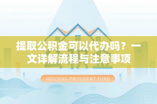 本溪提取公积金可以代办吗？一文详解流程与注意事项