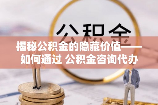 本溪揭秘公积金的隐藏价值——如何通过 公积金咨询代办提取 优化财富管理