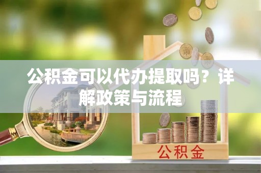 本溪公积金可以代办提取吗？详解政策与流程
