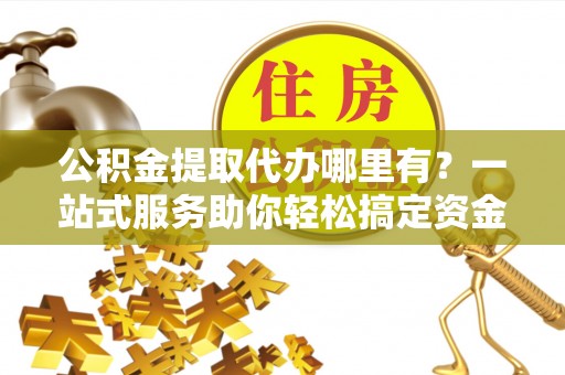 本溪公积金提取代办哪里有？一站式服务助你轻松搞定资金难题