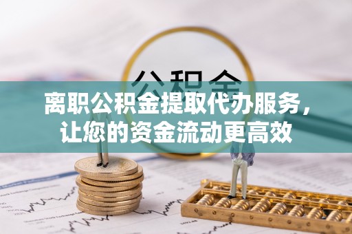 本溪离职公积金提取代办服务，让您的资金流动更高效