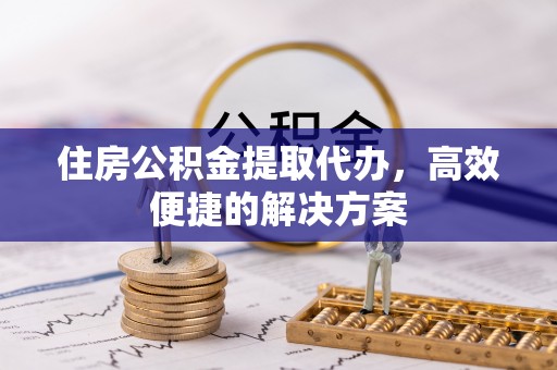 本溪住房公积金提取代办，高效便捷的解决方案