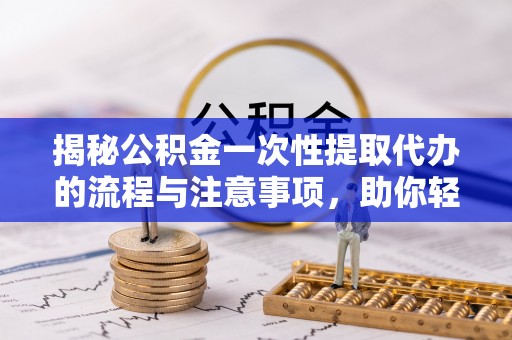 本溪揭秘公积金一次性提取代办的流程与注意事项，助你轻松搞定财务规划