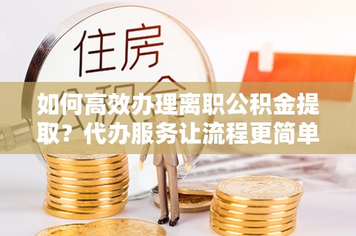 本溪如何高效办理离职公积金提取？代办服务让流程更简单