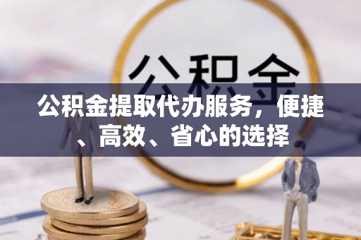 本溪公积金提取代办服务，便捷、高效、省心的选择