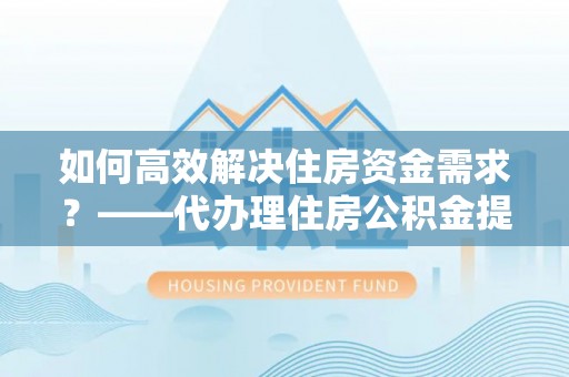本溪如何高效解决住房资金需求？——代办理住房公积金提取服务全解析