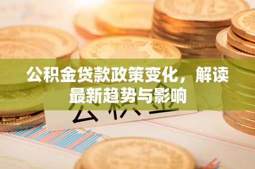 本溪公积金贷款政策变化，解读最新趋势与影响