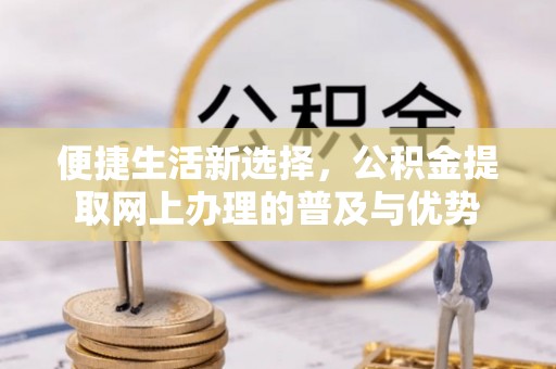 本溪便捷生活新选择，公积金提取网上办理的普及与优势