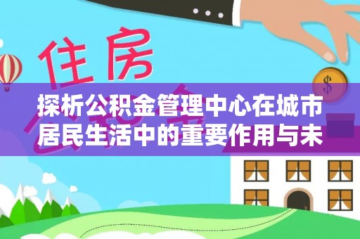 本溪探析公积金管理中心在城市居民生活中的重要作用与未来发展趋势