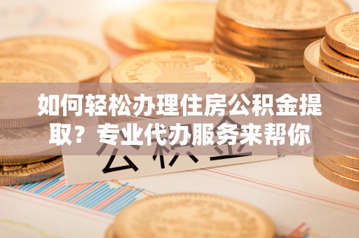 本溪如何轻松办理住房公积金提取？专业代办服务来帮你