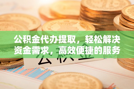 本溪公积金代办提取，轻松解决资金需求，高效便捷的服务选择