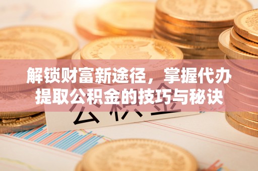 本溪解锁财富新途径，掌握代办提取公积金的技巧与秘诀