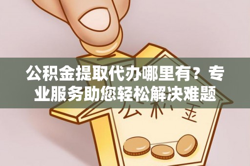 本溪公积金提取代办哪里有？专业服务助您轻松解决难题
