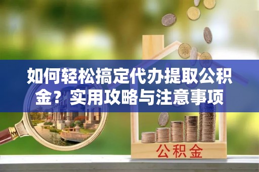 本溪如何轻松搞定代办提取公积金？实用攻略与注意事项