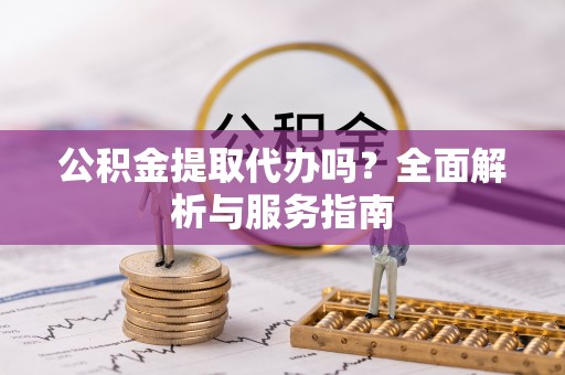 本溪公积金提取代办吗？全面解析与服务指南