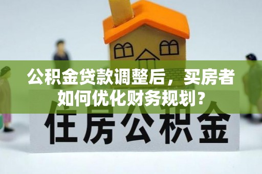 本溪公积金贷款调整后，买房者如何优化财务规划？