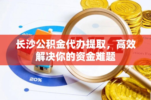 本溪长沙公积金代办提取，高效解决你的资金难题