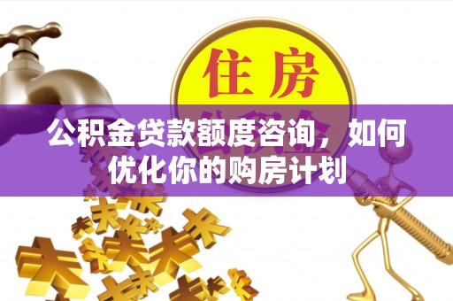 本溪公积金贷款额度咨询，如何优化你的购房计划