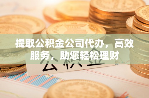 本溪提取公积金公司代办，高效服务，助您轻松理财