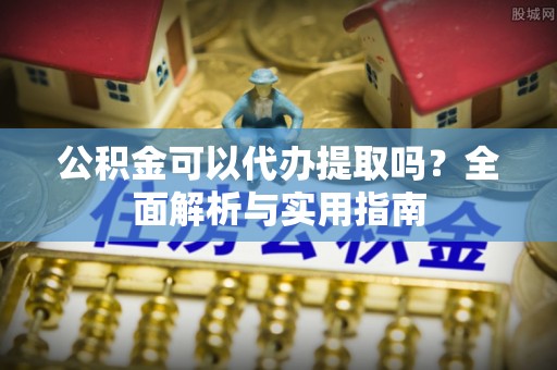 本溪公积金可以代办提取吗？全面解析与实用指南