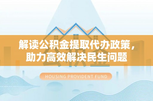 本溪解读公积金提取代办政策，助力高效解决民生问题