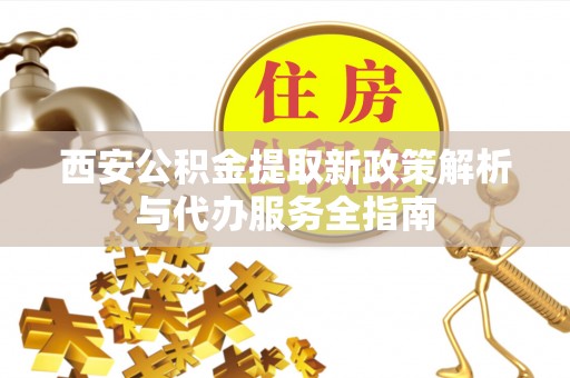 本溪西安公积金提取新政策解析与代办服务全指南