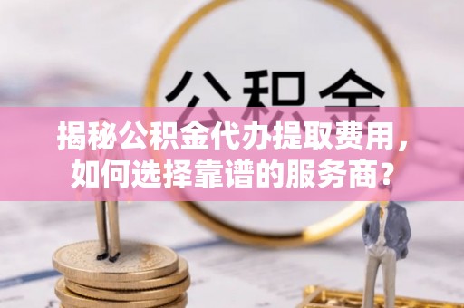 本溪揭秘公积金代办提取费用，如何选择靠谱的服务商？