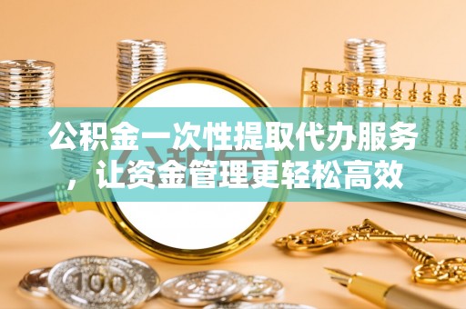 本溪公积金一次性提取代办服务，让资金管理更轻松高效