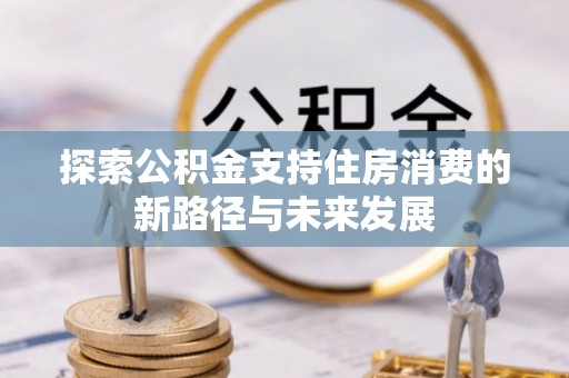 本溪探索公积金支持住房消费的新路径与未来发展