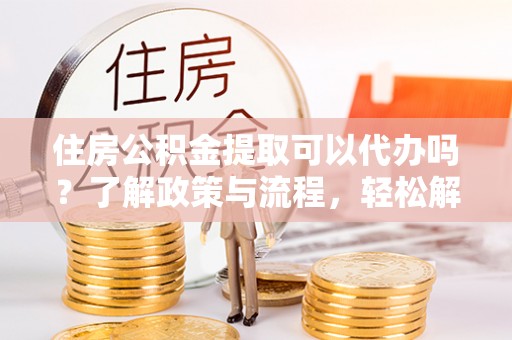 本溪住房公积金提取可以代办吗？了解政策与流程，轻松解决你的疑问