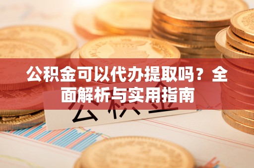 本溪公积金可以代办提取吗？全面解析与实用指南