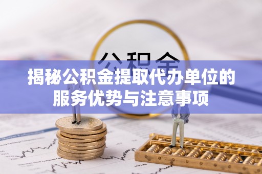 本溪揭秘公积金提取代办单位的服务优势与注意事项