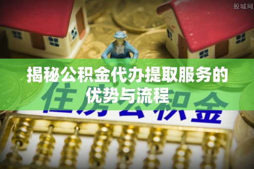 本溪揭秘公积金代办提取服务的优势与流程