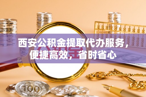 本溪西安公积金提取代办服务，便捷高效，省时省心