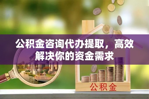 本溪公积金咨询代办提取，高效解决你的资金需求