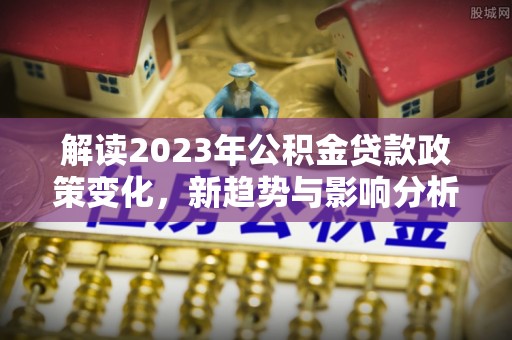 本溪解读2023年公积金贷款政策变化，新趋势与影响分析